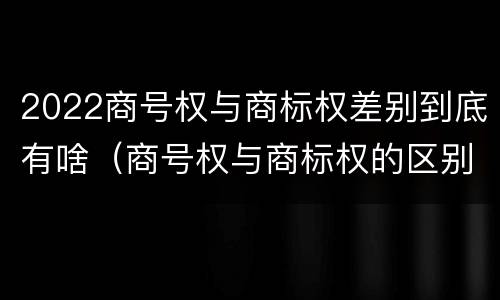 2022商号权与商标权差别到底有啥（商号权与商标权的区别）