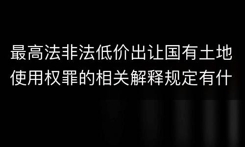 最高法非法低价出让国有土地使用权罪的相关解释规定有什么主要内容