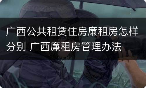 广西公共租赁住房廉租房怎样分别 广西廉租房管理办法