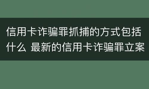信用卡诈骗罪抓捕的方式包括什么 最新的信用卡诈骗罪立案量刑标准