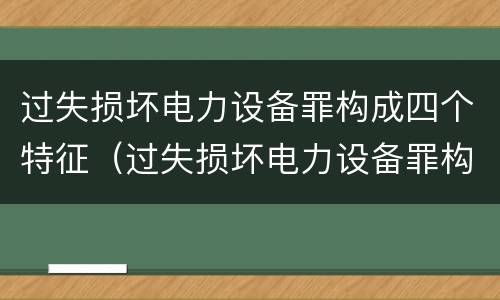 过失损坏电力设备罪构成四个特征（过失损坏电力设备罪构成四个特征是什么）