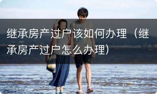 继承房产过户该如何办理（继承房产过户怎么办理）