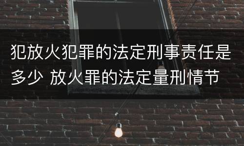 犯放火犯罪的法定刑事责任是多少 放火罪的法定量刑情节