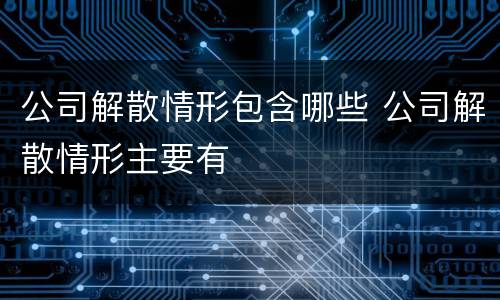 公司解散情形包含哪些 公司解散情形主要有