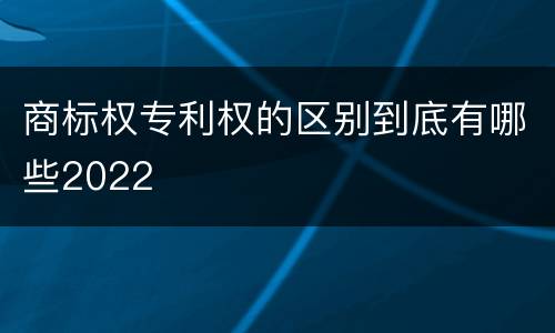 商标权专利权的区别到底有哪些2022