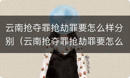 云南抢夺罪抢劫罪要怎么样分别（云南抢夺罪抢劫罪要怎么样分别认定）