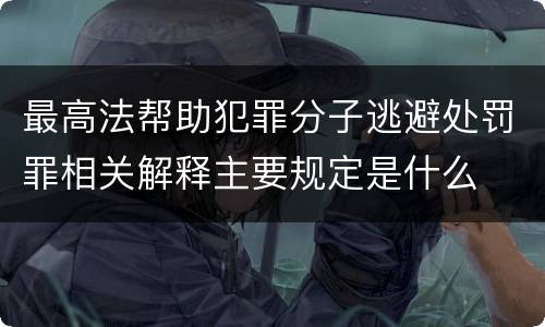 最高法帮助犯罪分子逃避处罚罪相关解释主要规定是什么