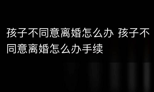 孩子不同意离婚怎么办 孩子不同意离婚怎么办手续