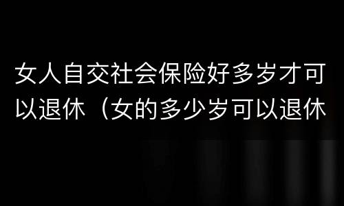 女人自交社会保险好多岁才可以退休（女的多少岁可以退休自己交社保）