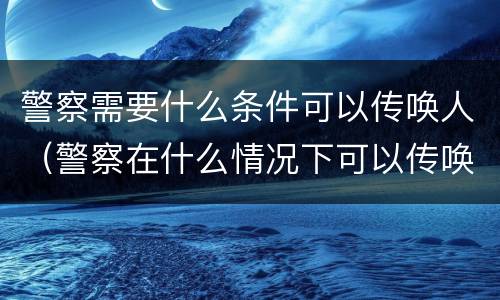警察需要什么条件可以传唤人（警察在什么情况下可以传唤）
