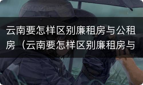 云南要怎样区别廉租房与公租房（云南要怎样区别廉租房与公租房的区别）