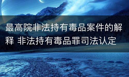 最高院非法持有毒品案件的解释 非法持有毒品罪司法认定