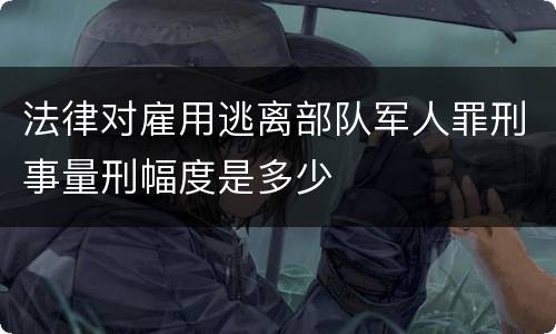 法律对雇用逃离部队军人罪刑事量刑幅度是多少