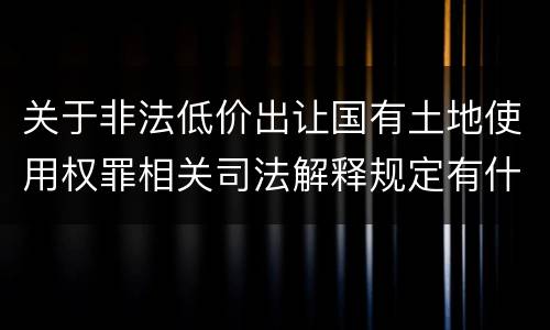 关于非法低价出让国有土地使用权罪相关司法解释规定有什么主要内容