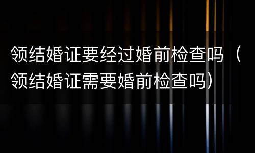 领结婚证要经过婚前检查吗（领结婚证需要婚前检查吗）