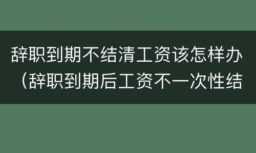 辞职到期不结清工资该怎样办（辞职到期后工资不一次性结清）