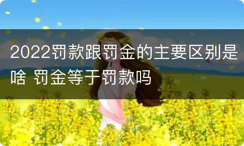 2022罚款跟罚金的主要区别是啥 罚金等于罚款吗