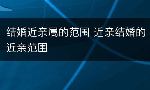 结婚近亲属的范围 近亲结婚的近亲范围
