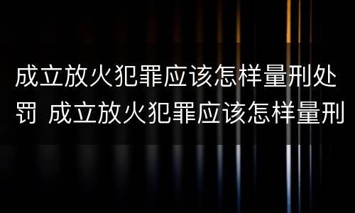成立放火犯罪应该怎样量刑处罚 成立放火犯罪应该怎样量刑处罚呢