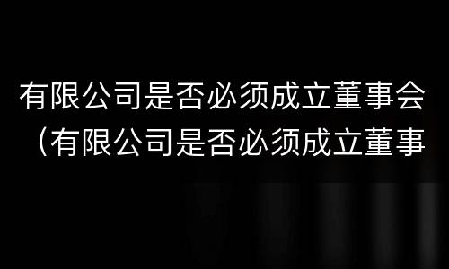 有限公司是否必须成立董事会（有限公司是否必须成立董事会决议）