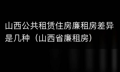 山西公共租赁住房廉租房差异是几种（山西省廉租房）