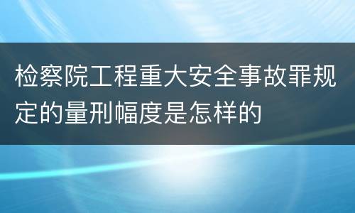 检察院工程重大安全事故罪规定的量刑幅度是怎样的