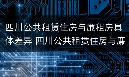 四川公共租赁住房与廉租房具体差异 四川公共租赁住房与廉租房具体差异有哪些