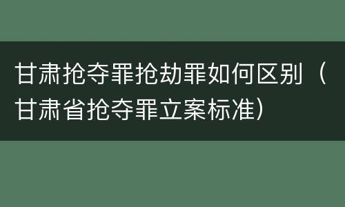 甘肃抢夺罪抢劫罪如何区别（甘肃省抢夺罪立案标准）