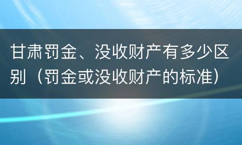 甘肃罚金、没收财产有多少区别（罚金或没收财产的标准）