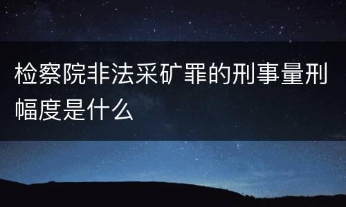 检察院非法采矿罪的刑事量刑幅度是什么