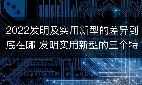 2022发明及实用新型的差异到底在哪 发明实用新型的三个特点