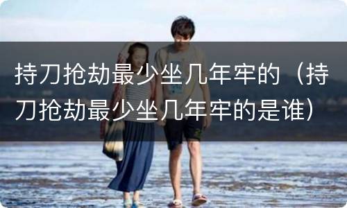 持刀抢劫最少坐几年牢的（持刀抢劫最少坐几年牢的是谁）