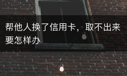 帮他人换了信用卡，取不出来要怎样办