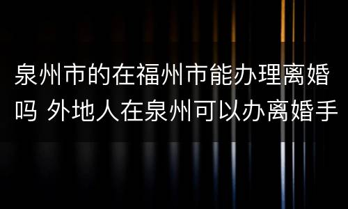 泉州市的在福州市能办理离婚吗 外地人在泉州可以办离婚手续