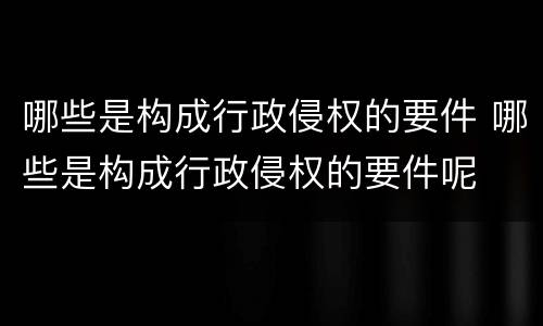 哪些是构成行政侵权的要件 哪些是构成行政侵权的要件呢