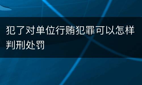 犯了对单位行贿犯罪可以怎样判刑处罚
