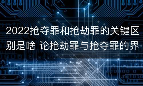 2022抢夺罪和抢劫罪的关键区别是啥 论抢劫罪与抢夺罪的界限