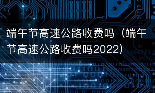 端午节高速公路收费吗（端午节高速公路收费吗2022）