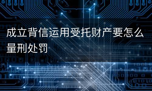 成立背信运用受托财产要怎么量刑处罚
