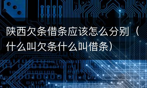 陕西欠条借条应该怎么分别（什么叫欠条什么叫借条）