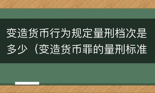 变造货币行为规定量刑档次是多少（变造货币罪的量刑标准）