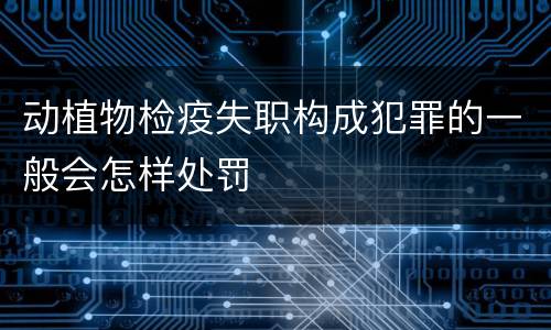 动植物检疫失职构成犯罪的一般会怎样处罚
