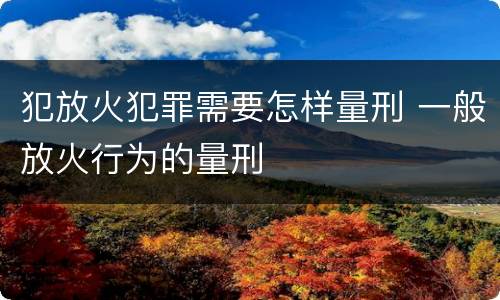 犯放火犯罪需要怎样量刑 一般放火行为的量刑