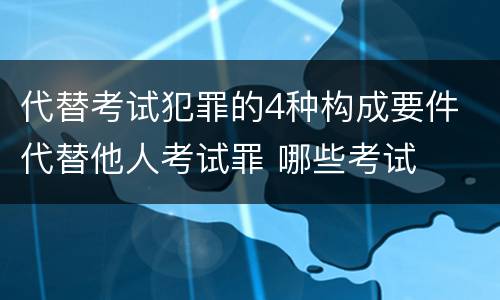 代替考试犯罪的4种构成要件 代替他人考试罪 哪些考试