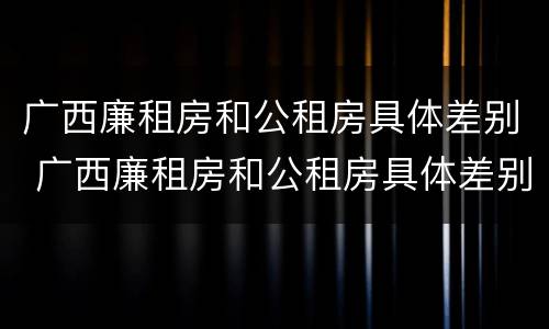 广西廉租房和公租房具体差别 广西廉租房和公租房具体差别在哪