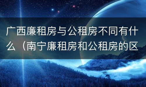 广西廉租房与公租房不同有什么（南宁廉租房和公租房的区别）