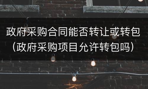 政府采购合同能否转让或转包（政府采购项目允许转包吗）