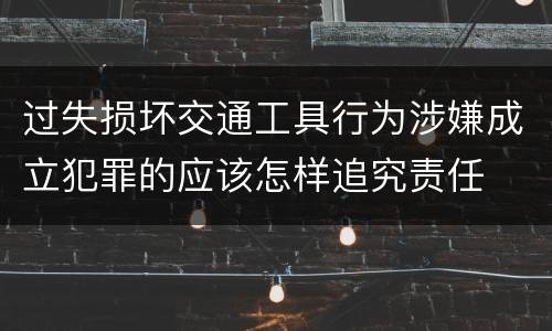 过失损坏交通工具行为涉嫌成立犯罪的应该怎样追究责任