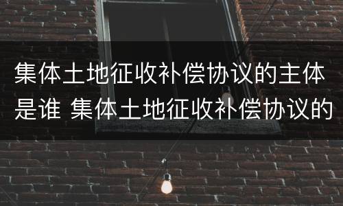 集体土地征收补偿协议的主体是谁 集体土地征收补偿协议的主体是谁