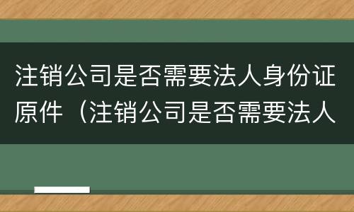 注销公司是否需要法人身份证原件（注销公司是否需要法人身份证原件）